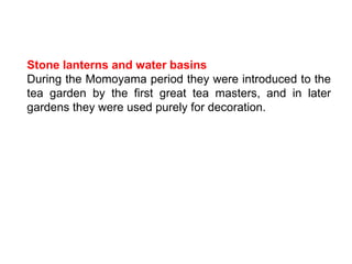 Stone lanterns and water basins
During the Momoyama period they were introduced to the
tea garden by the first great tea masters, and in later
gardens they were used purely for decoration.
 