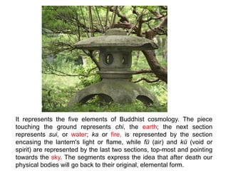 It represents the five elements of Buddhist cosmology. The piece
touching the ground represents chi, the earth; the next section
represents sui, or water; ka or fire, is represented by the section
encasing the lantern's light or flame, while fū (air) and kū (void or
spirit) are represented by the last two sections, top-most and pointing
towards the sky. The segments express the idea that after death our
physical bodies will go back to their original, elemental form.
 