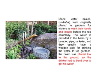 Stone water basins,
(tsukubai) were originally
placed in gardens for
visitors to wash their hands
and mouth before the tea
ceremony. The water is
provided to the basin by a
bamboo pipe, or kakei, and
they usually have a
wooden ladle for drinking
the water. In tea gardens,
the basin was placed low
to the ground, so the
drinker had to bend over to
get his water.
 