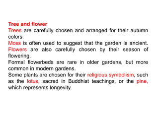 Tree and flower
Trees are carefully chosen and arranged for their autumn
colors.
Moss is often used to suggest that the garden is ancient.
Flowers are also carefully chosen by their season of
flowering.
Formal flowerbeds are rare in older gardens, but more
common in modern gardens.
Some plants are chosen for their religious symbolism, such
as the lotus, sacred in Buddhist teachings, or the pine,
which represents longevity.
 