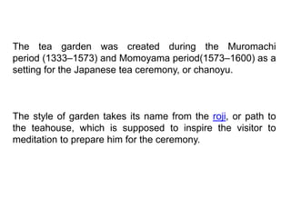 The tea garden was created during the Muromachi
period (1333–1573) and Momoyama period(1573–1600) as a
setting for the Japanese tea ceremony, or chanoyu.
The style of garden takes its name from the roji, or path to
the teahouse, which is supposed to inspire the visitor to
meditation to prepare him for the ceremony.
 
