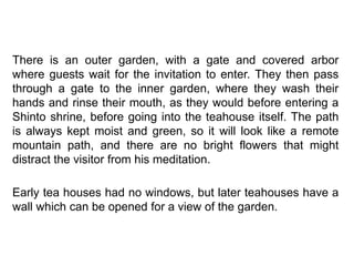 There is an outer garden, with a gate and covered arbor
where guests wait for the invitation to enter. They then pass
through a gate to the inner garden, where they wash their
hands and rinse their mouth, as they would before entering a
Shinto shrine, before going into the teahouse itself. The path
is always kept moist and green, so it will look like a remote
mountain path, and there are no bright flowers that might
distract the visitor from his meditation.
Early tea houses had no windows, but later teahouses have a
wall which can be opened for a view of the garden.
 