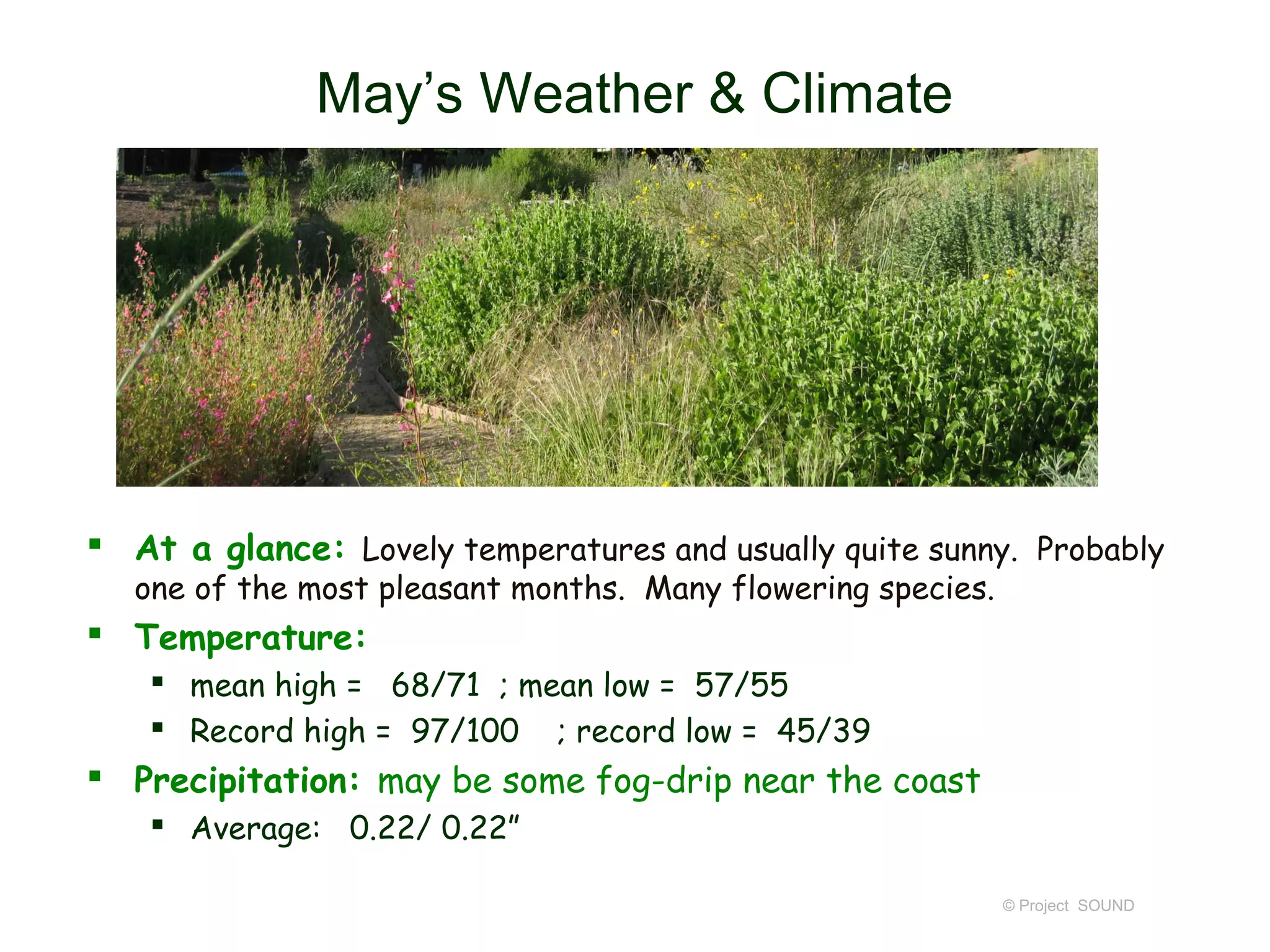May’s Weather & Climate




 At a glance: Lovely temperatures and usually quite sunny. Probably
   one of the most pleasant months. Many flowering species.
 Temperature:
     mean high = 68/71 ; mean low = 57/55
     Record high = 97/100 ; record low = 45/39
 Precipitation: may be some fog-drip near the coast
     Average: 0.22/ 0.22”

                                                              © Project SOUND
 