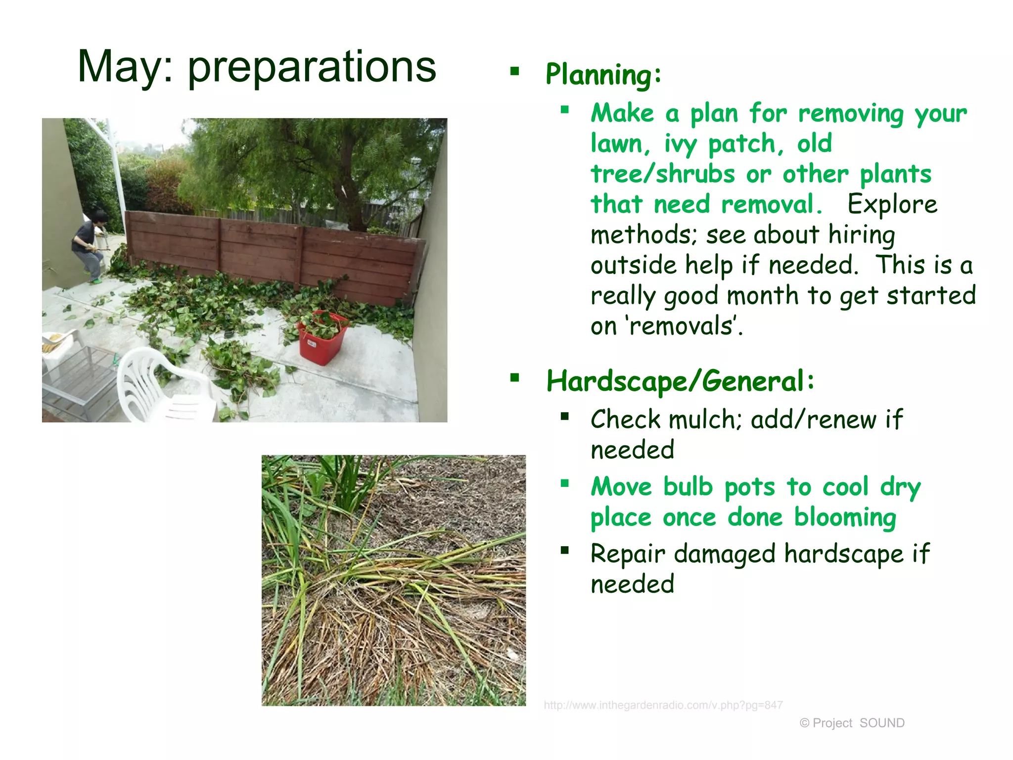 May: preparations    Planning:
                         Make a plan for removing your
                          lawn, ivy patch, old
                          tree/shrubs or other plants
                          that need removal. Explore
                          methods; see about hiring
                          outside help if needed. This is a
                          really good month to get started
                          on ‘removals’.

                     Hardscape/General:
                         Check mulch; add/renew if
                          needed
                         Move bulb pots to cool dry
                          place once done blooming
                         Repair damaged hardscape if
                          needed



                      http://www.inthegardenradio.com/v.php?pg=847
                                                                     © Project SOUND
 