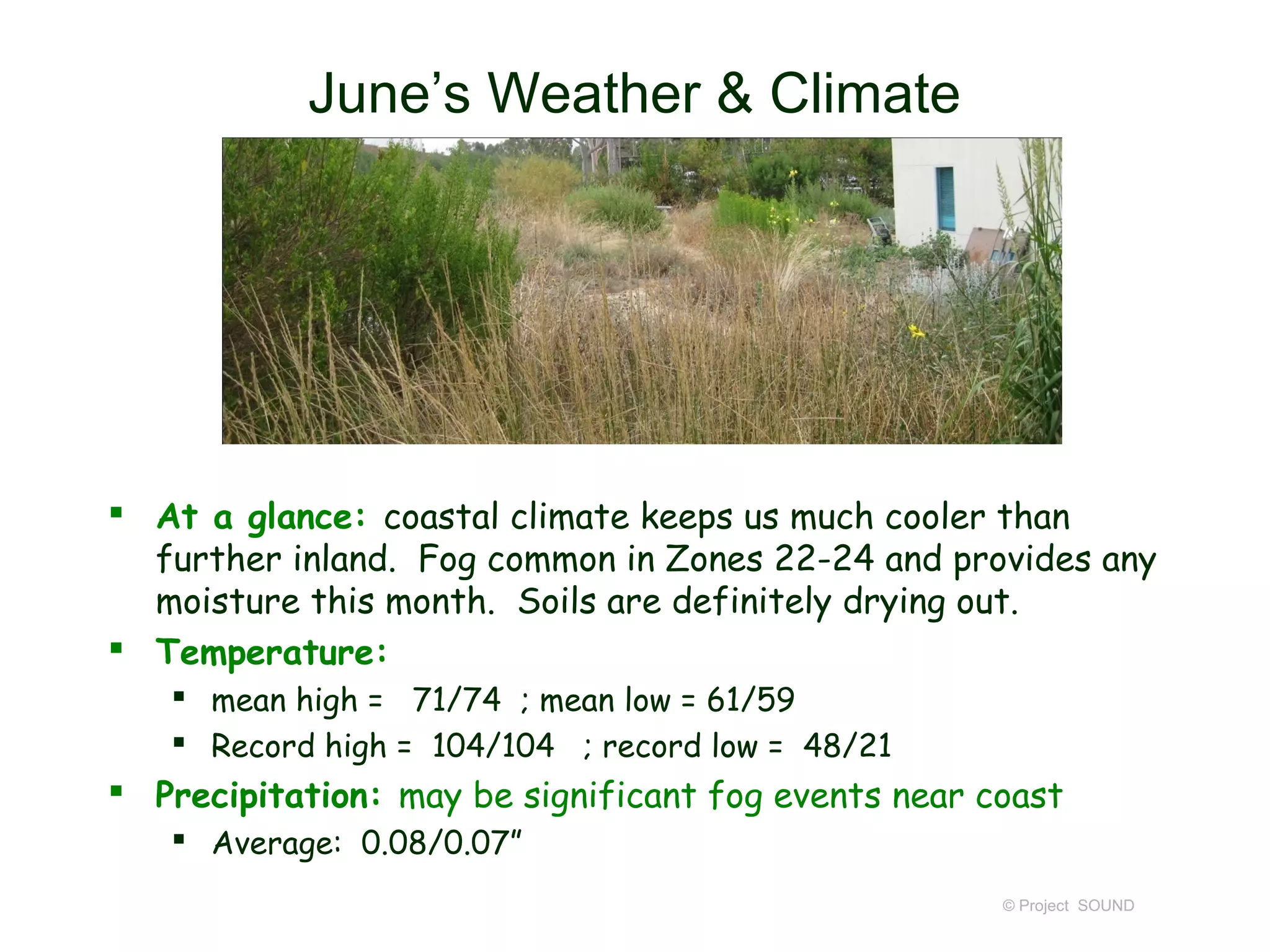 June’s Weather & Climate




 At a glance: coastal climate keeps us much cooler than
  further inland. Fog common in Zones 22-24 and provides any
  moisture this month. Soils are definitely drying out.
 Temperature:
    mean high = 71/74 ; mean low = 61/59
    Record high = 104/104 ; record low = 48/21
 Precipitation: may be significant fog events near coast
    Average: 0.08/0.07”
                                                     © Project SOUND
 