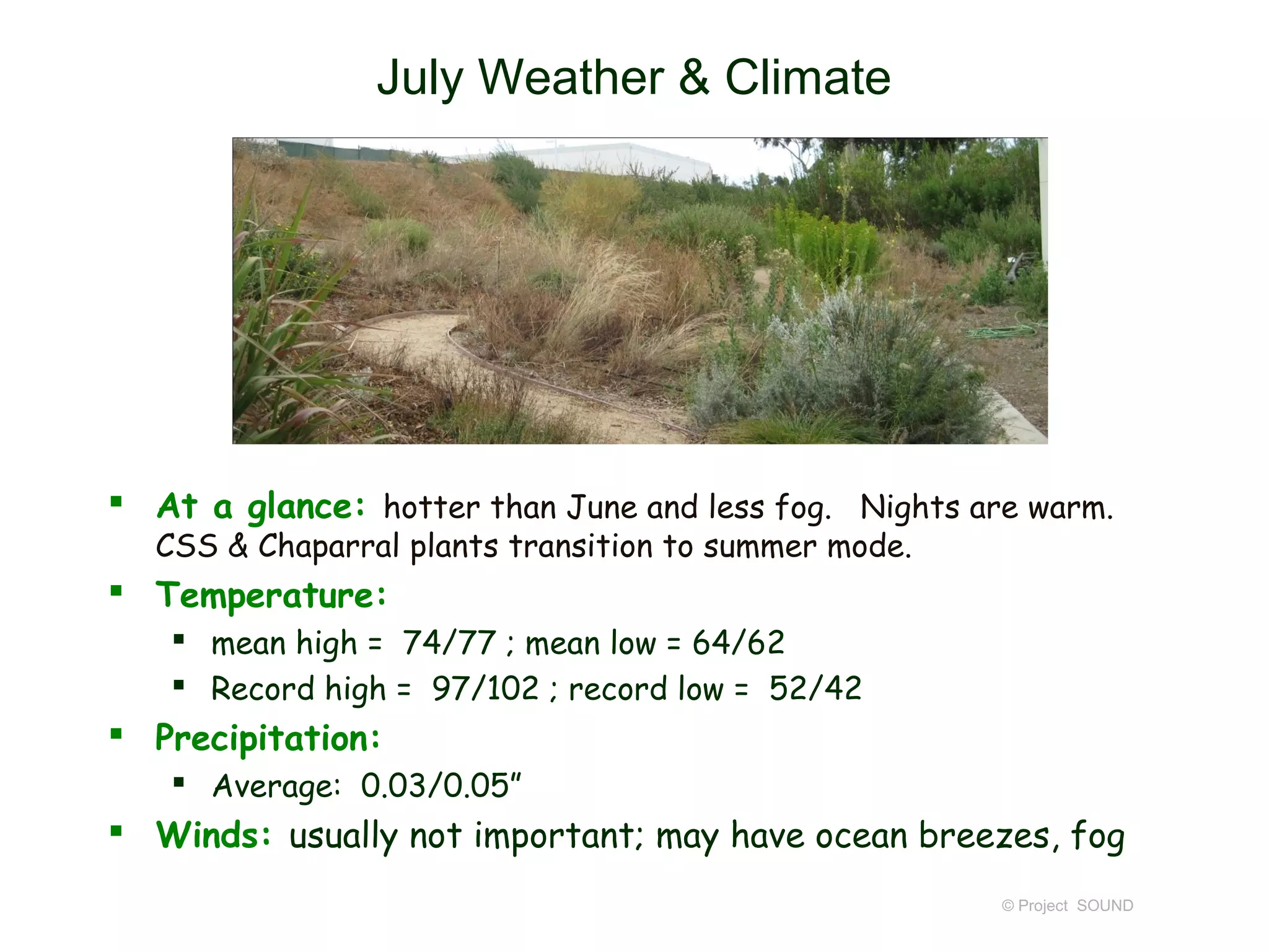 July Weather & Climate




 At a glance: hotter than June and less fog. Nights are warm.
  CSS & Chaparral plants transition to summer mode.
 Temperature:
    mean high = 74/77 ; mean low = 64/62
    Record high = 97/102 ; record low = 52/42
 Precipitation:
    Average: 0.03/0.05”
 Winds: usually not important; may have ocean breezes, fog
                                                       © Project SOUND
 