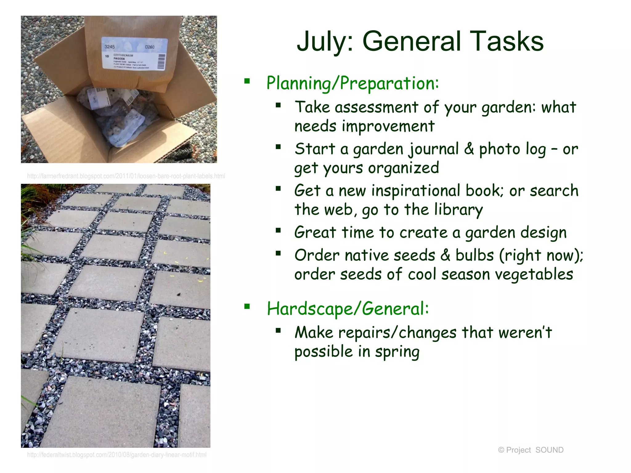July: General Tasks
                                                                                 Planning/Preparation:
                                                                                    Take assessment of your garden: what
                                                                                     needs improvement
                                                                                    Start a garden journal & photo log – or
http://farmerfredrant.blogspot.com/2011/01/loosen-bare-root-plant-labels.html
                                                                                     get yours organized
                                                                                    Get a new inspirational book; or search
                                                                                     the web, go to the library
                                                                                    Great time to create a garden design
                                                                                    Order native seeds & bulbs (right now);
                                                                                     order seeds of cool season vegetables

                                                                                 Hardscape/General:
                                                                                    Make repairs/changes that weren’t
                                                                                     possible in spring




                                                                                                                © Project SOUND
http://federaltwist.blogspot.com/2010/08/garden-diary-linear-motif.html
 