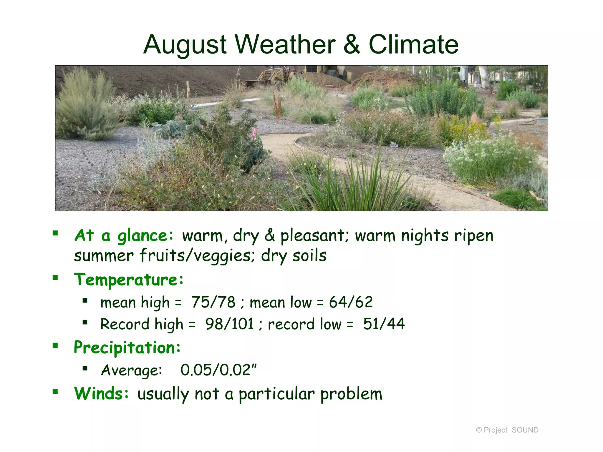 August Weather & Climate




 At a glance: warm, dry & pleasant; warm nights ripen
  summer fruits/veggies; dry soils
 Temperature:
    mean high = 75/78 ; mean low = 64/62
    Record high = 98/101 ; record low = 51/44
 Precipitation:
    Average:   0.05/0.02”
 Winds: usually not a particular problem

                                                   © Project SOUND
 