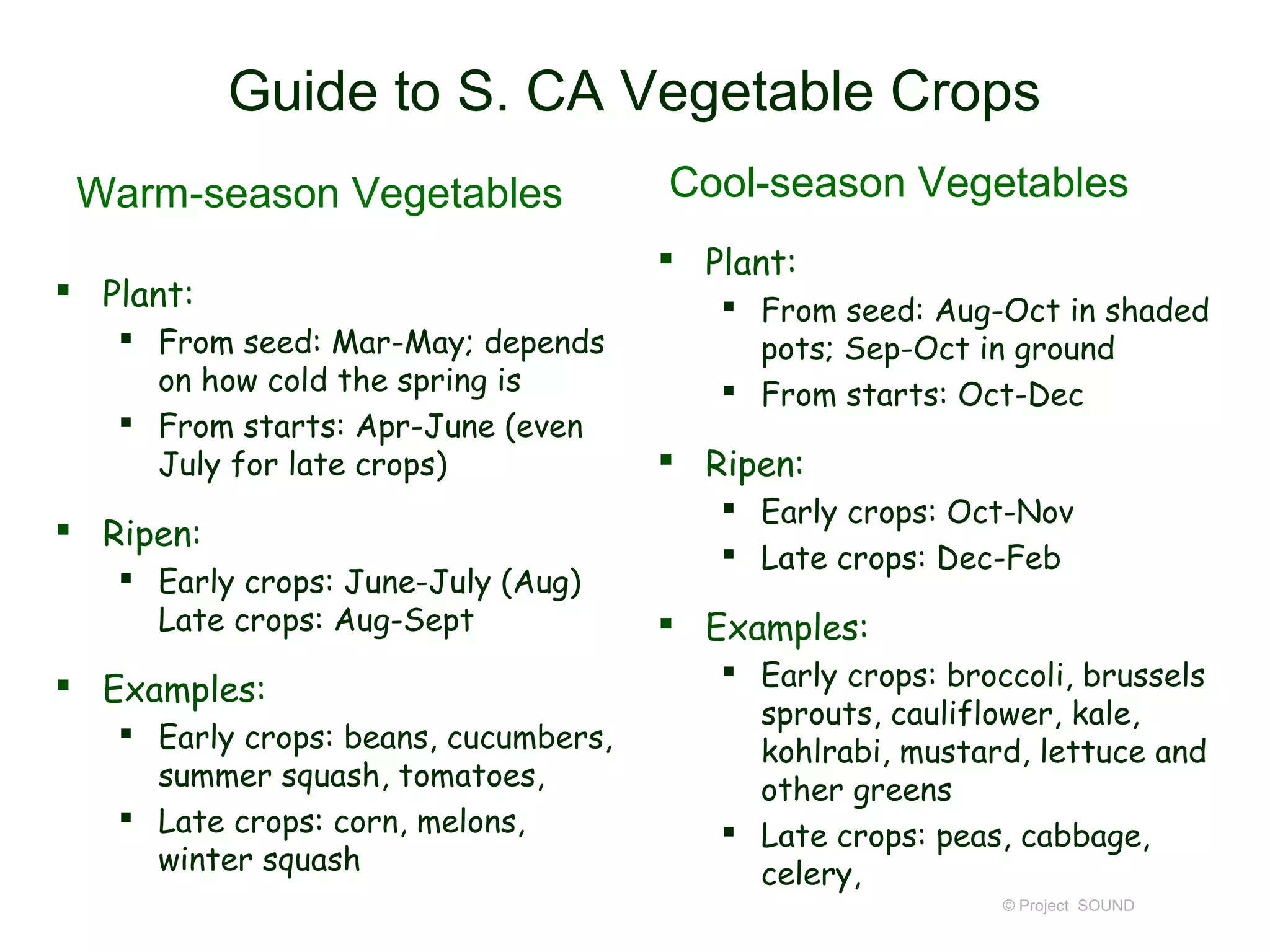 Guide to S. CA Vegetable Crops
 Warm-season Vegetables               Cool-season Vegetables
                                       Plant:
 Plant:                                  From seed: Aug-Oct in shaded
    From seed: Mar-May; depends           pots; Sep-Oct in ground
     on how cold the spring is            From starts: Oct-Dec
    From starts: Apr-June (even
     July for late crops)              Ripen:
                                          Early crops: Oct-Nov
 Ripen:
                                          Late crops: Dec-Feb
    Early crops: June-July (Aug)
     Late crops: Aug-Sept              Examples:
 Examples:                               Early crops: broccoli, brussels
                                           sprouts, cauliflower, kale,
    Early crops: beans, cucumbers,
                                           kohlrabi, mustard, lettuce and
     summer squash, tomatoes,              other greens
    Late crops: corn, melons,            Late crops: peas, cabbage,
     winter squash                         celery,
                                                            © Project SOUND
 