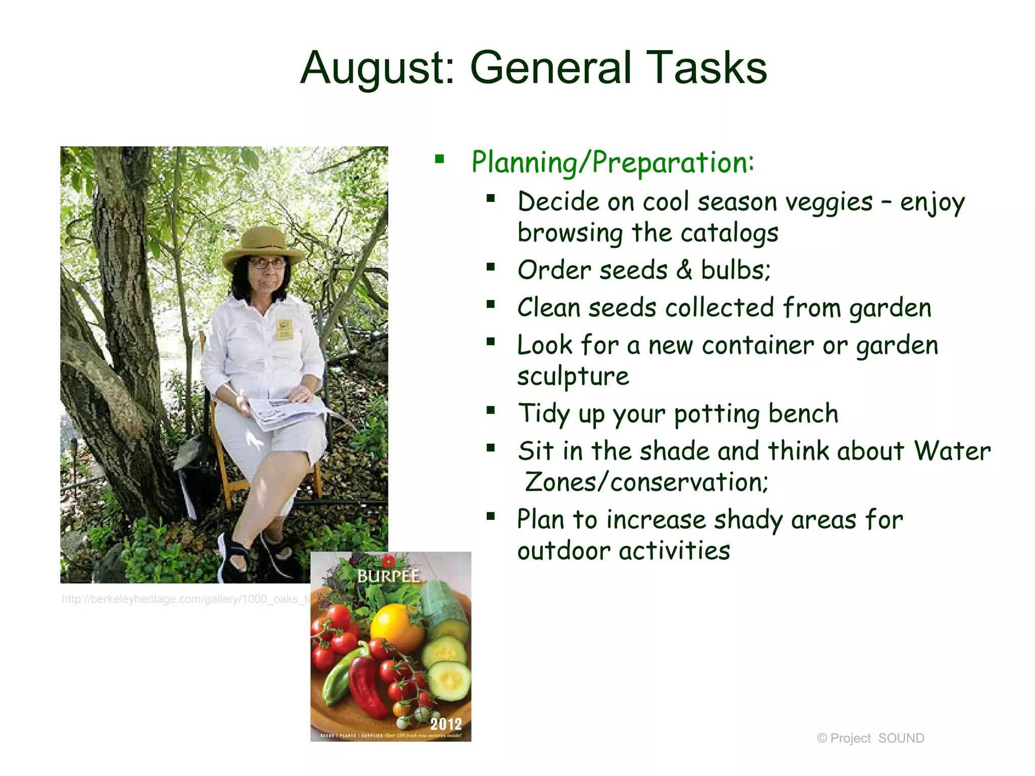 August: General Tasks
                                                                 Planning/Preparation:
                                                                    Decide on cool season veggies – enjoy
                                                                     browsing the catalogs
                                                                    Order seeds & bulbs;
                                                                    Clean seeds collected from garden
                                                                    Look for a new container or garden
                                                                     sculpture
                                                                    Tidy up your potting bench
                                                                    Sit in the shade and think about Water
                                                                      Zones/conservation;
                                                                    Plan to increase shady areas for
                                                                     outdoor activities
http://berkeleyheritage.com/gallery/1000_oaks_tour2007.8.html




                                                                                             © Project SOUND
 
