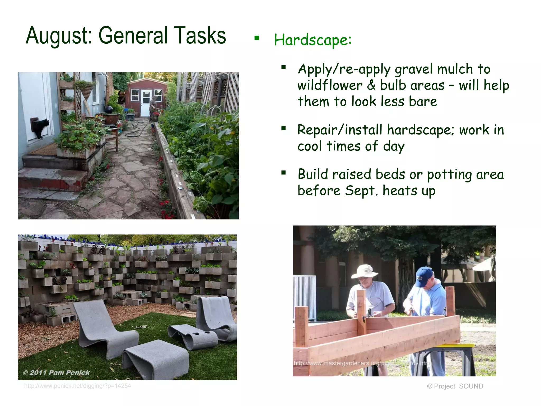 August: General Tasks                     Hardscape:
                                             Apply/re-apply gravel mulch to
                                              wildflower & bulb areas – will help
                                              them to look less bare
                                             Repair/install hardscape; work in
                                              cool times of day
                                             Build raised beds or potting area
                                              before Sept. heats up




                                              http://www.mastergardeners.org/projects/gilroy.html


http://www.penick.net/digging/?p=14254                                                         © Project SOUND
 