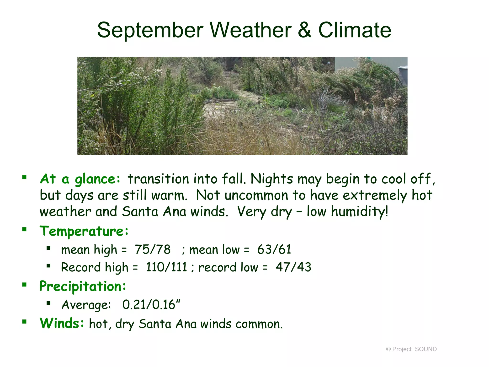 September Weather & Climate




 At a glance: transition into fall. Nights may begin to cool off,
  but days are still warm. Not uncommon to have extremely hot
  weather and Santa Ana winds. Very dry – low humidity!
 Temperature:
    mean high = 75/78 ; mean low = 63/61
    Record high = 110/111 ; record low = 47/43
 Precipitation:
    Average: 0.21/0.16”
 Winds: hot, dry Santa Ana winds common.
                                                          © Project SOUND
 