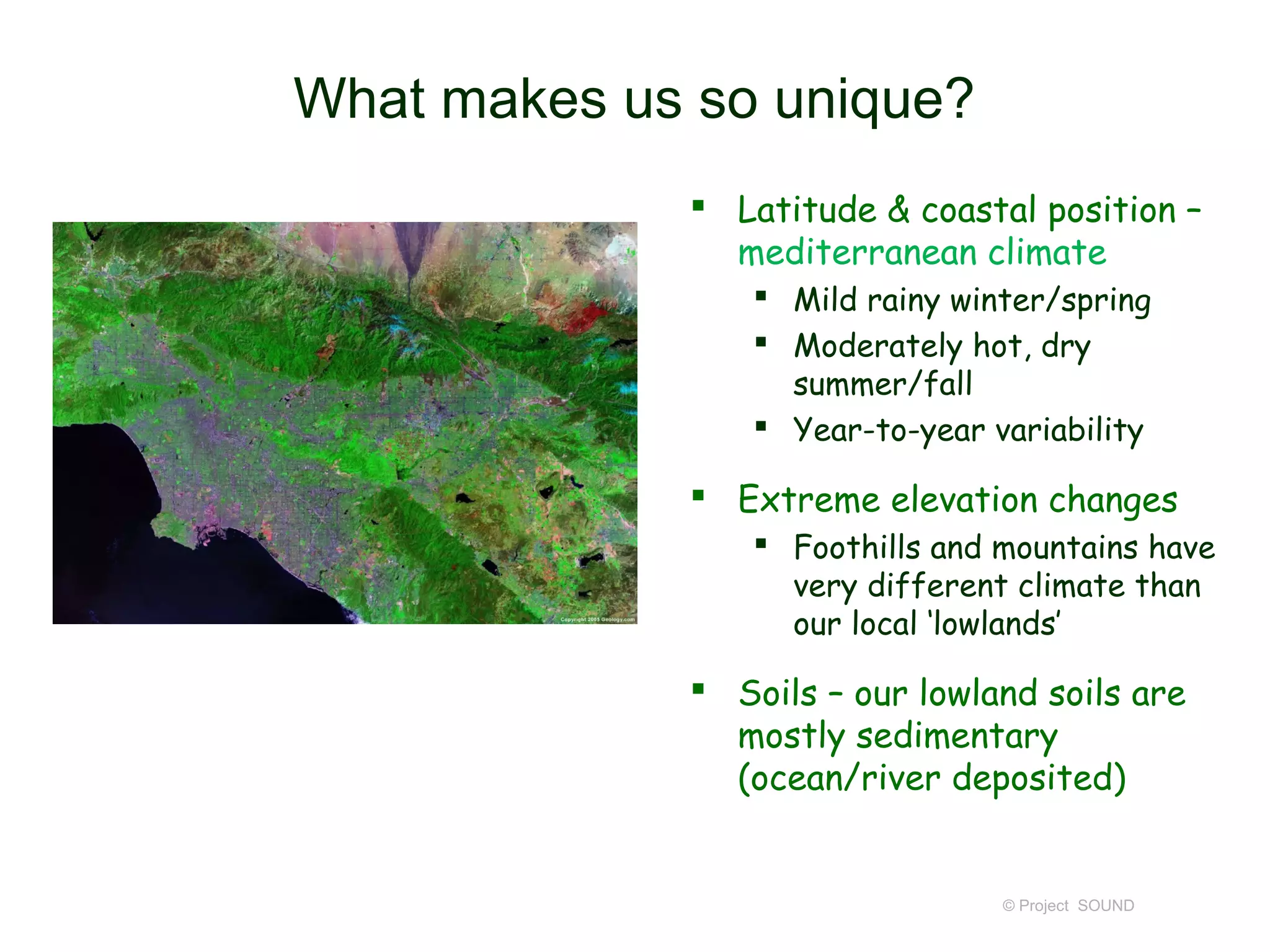 What makes us so unique?
              Latitude & coastal position –
               mediterranean climate
                 Mild rainy winter/spring
                 Moderately hot, dry
                  summer/fall
                 Year-to-year variability

              Extreme elevation changes
                 Foothills and mountains have
                  very different climate than
                  our local ‘lowlands’

              Soils – our lowland soils are
               mostly sedimentary
               (ocean/river deposited)


                                © Project SOUND
 