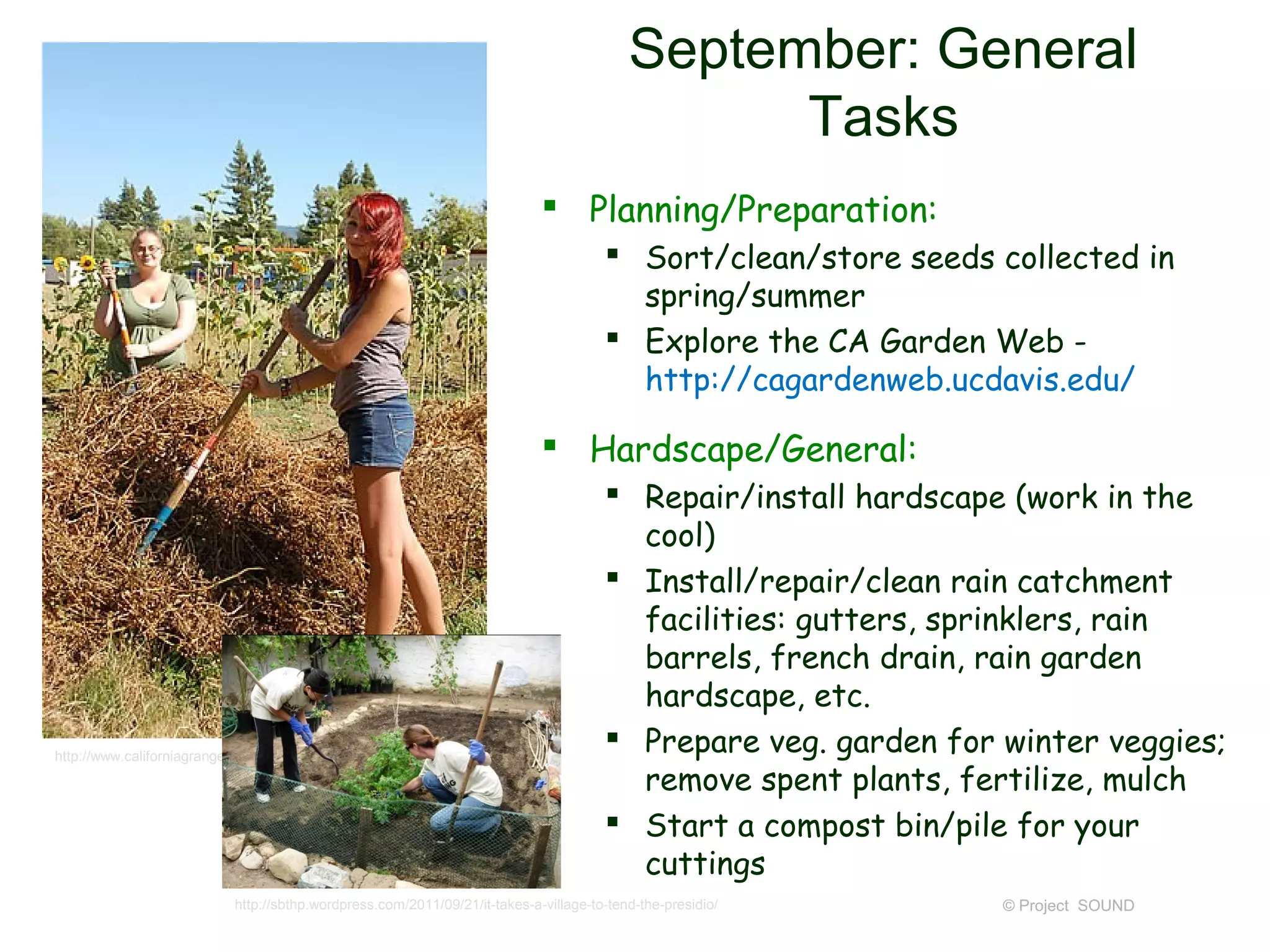 September: General
                                                                                                Tasks
                                                                             Planning/Preparation:
                                                                                       Sort/clean/store seeds collected in
                                                                                        spring/summer
                                                                                       Explore the CA Garden Web -
                                                                                        http://cagardenweb.ucdavis.edu/

                                                                             Hardscape/General:
                                                                                       Repair/install hardscape (work in the
                                                                                        cool)
                                                                                       Install/repair/clean rain catchment
                                                                                        facilities: gutters, sprinklers, rain
                                                                                        barrels, french drain, rain garden
                                                                                        hardscape, etc.
http://www.californiagrange.org/news/garden_grow.html
                                                                                       Prepare veg. garden for winter veggies;
                                                                                        remove spent plants, fertilize, mulch
                                                                                       Start a compost bin/pile for your
                                                                                        cuttings
                           http://sbthp.wordpress.com/2011/09/21/it-takes-a-village-to-tend-the-presidio/       © Project SOUND
 