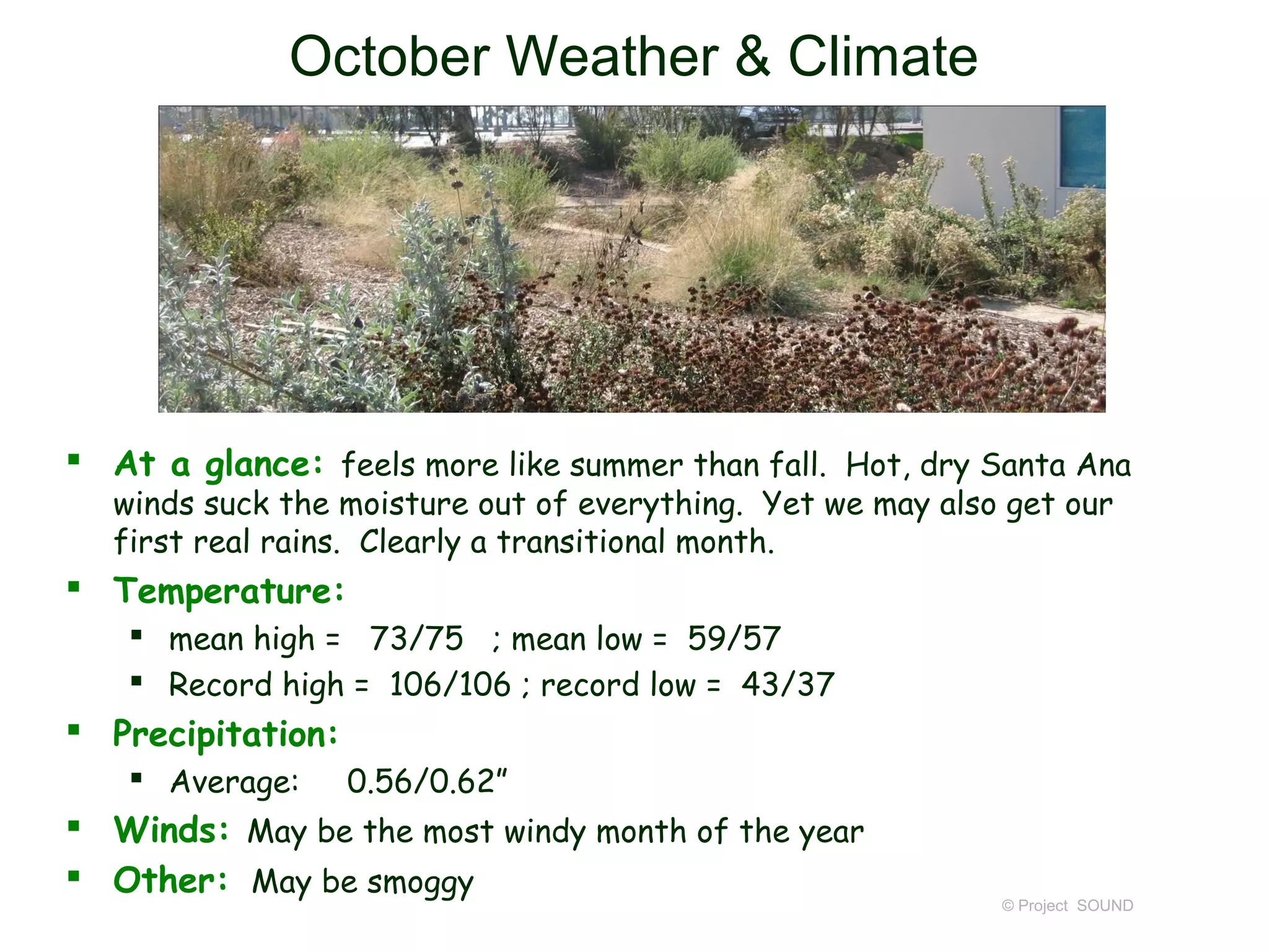 October Weather & Climate




 At a glance: feels more like summer than fall. Hot, dry Santa Ana
  winds suck the moisture out of everything. Yet we may also get our
  first real rains. Clearly a transitional month.
 Temperature:
    mean high = 73/75 ; mean low = 59/57
    Record high = 106/106 ; record low = 43/37
 Precipitation:
    Average:      0.56/0.62”
 Winds: May be the most windy month of the year
 Other: May be smoggy
                                                            © Project SOUND
 