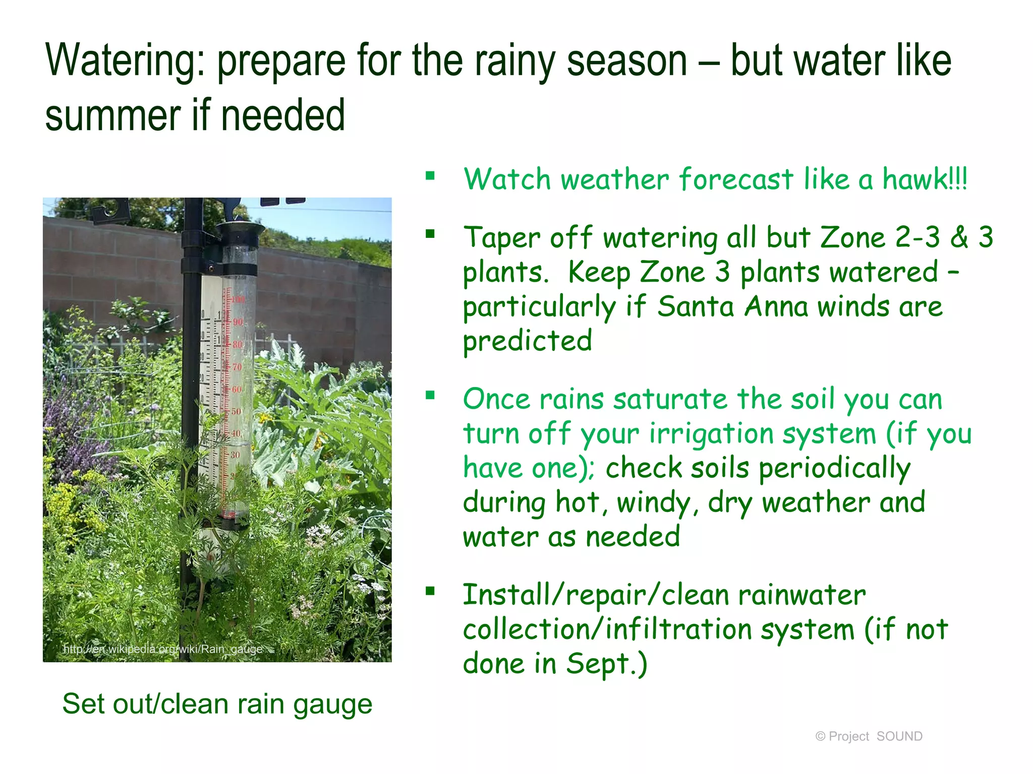Watering: prepare for the rainy season – but water like
summer if needed
                                            Watch weather forecast like a hawk!!!

                                            Taper off watering all but Zone 2-3 & 3
                                             plants. Keep Zone 3 plants watered –
                                             particularly if Santa Anna winds are
                                             predicted
                                            Once rains saturate the soil you can
                                             turn off your irrigation system (if you
                                             have one); check soils periodically
                                             during hot, windy, dry weather and
                                             water as needed
                                            Install/repair/clean rainwater
                                             collection/infiltration system (if not
                                             done in Sept.)
 http://en.wikipedia.org/wiki/Rain_gauge




 Set out/clean rain gauge
                                                                        © Project SOUND
 