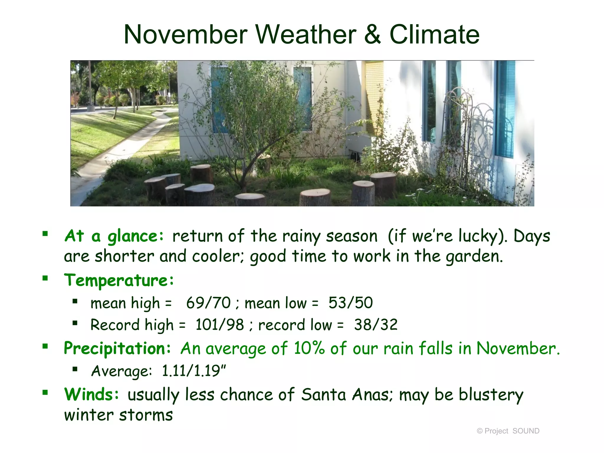 November Weather & Climate




 At a glance: return of the rainy season (if we’re lucky). Days
  are shorter and cooler; good time to work in the garden.
 Temperature:
    mean high = 69/70 ; mean low = 53/50
    Record high = 101/98 ; record low = 38/32
 Precipitation: An average of 10% of our rain falls in November.
    Average: 1.11/1.19”
 Winds: usually less chance of Santa Anas; may be blustery
  winter storms
                                                      © Project SOUND
 