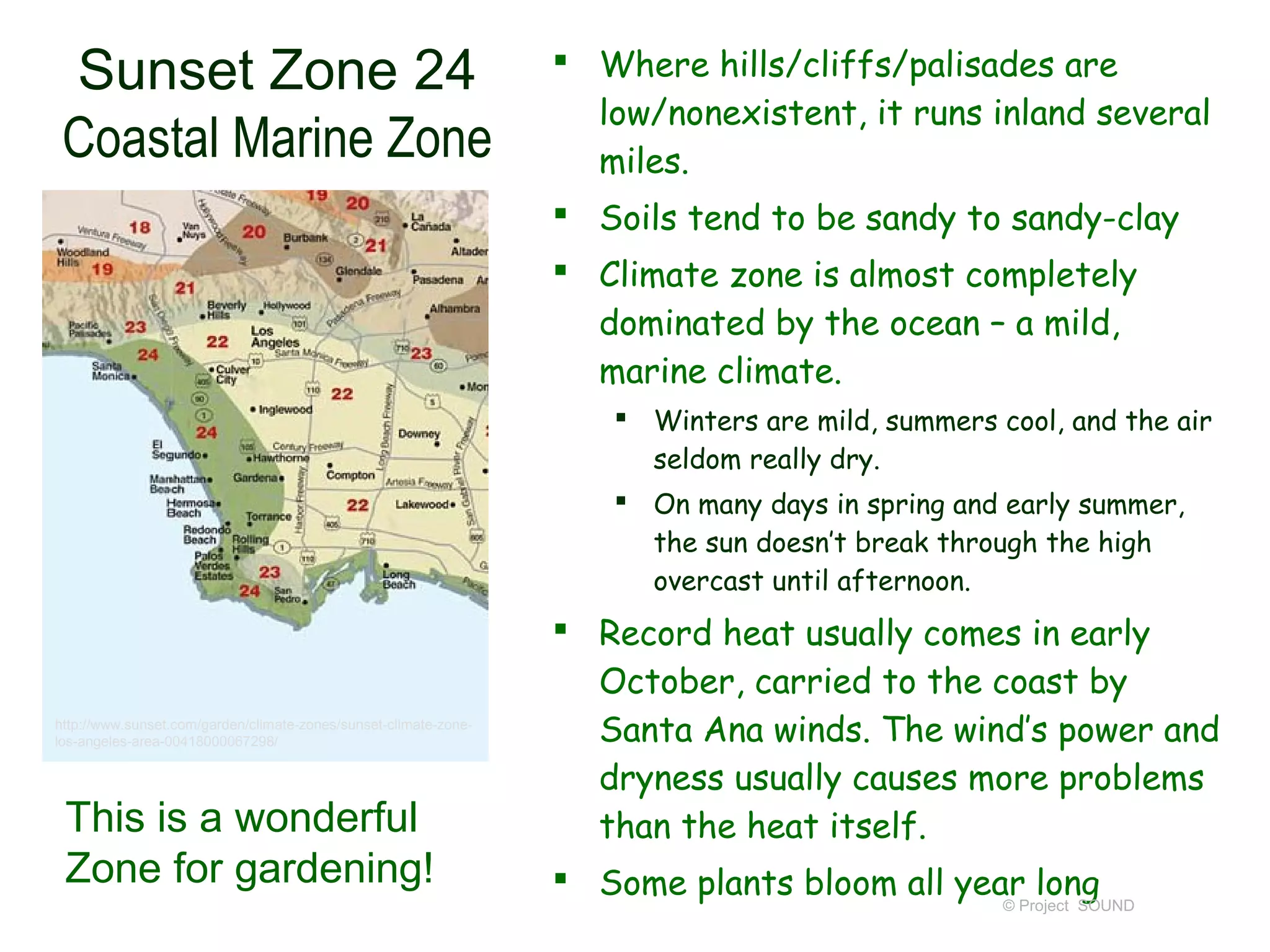 Sunset Zone 24                                                    Where hills/cliffs/palisades are
                                                                    low/nonexistent, it runs inland several
 Coastal Marine Zone                                                miles.
                                                                   Soils tend to be sandy to sandy-clay
                                                                   Climate zone is almost completely
                                                                    dominated by the ocean – a mild,
                                                                    marine climate.
                                                                       Winters are mild, summers cool, and the air
                                                                        seldom really dry.
                                                                       On many days in spring and early summer,
                                                                        the sun doesn’t break through the high
                                                                        overcast until afternoon.
                                                                   Record heat usually comes in early
                                                                    October, carried to the coast by
http://www.sunset.com/garden/climate-zones/sunset-climate-zone-
los-angeles-area-00418000067298/                                    Santa Ana winds. The wind’s power and
                                                                    dryness usually causes more problems
 This is a wonderful                                                than the heat itself.
 Zone for gardening!                                               Some plants bloom all year long
                                                                                             © Project SOUND
 