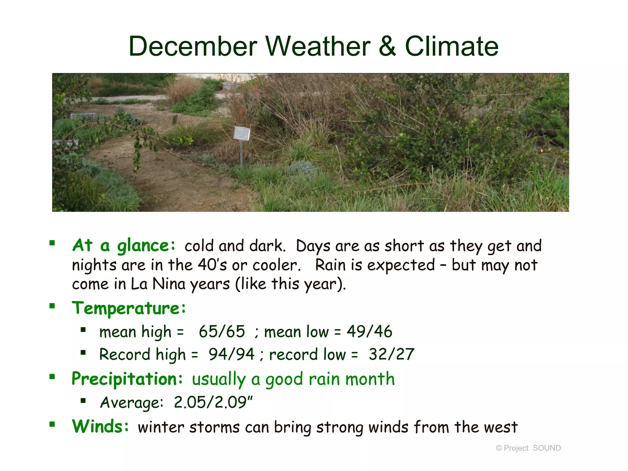December Weather & Climate




 At a glance: cold and dark. Days are as short as they get and
   nights are in the 40’s or cooler. Rain is expected – but may not
   come in La Nina years (like this year).
 Temperature:
     mean high = 65/65 ; mean low = 49/46
     Record high = 94/94 ; record low = 32/27
 Precipitation: usually a good rain month
     Average: 2.05/2.09”
 Winds: winter storms can bring strong winds from the west
                                                             © Project SOUND
 