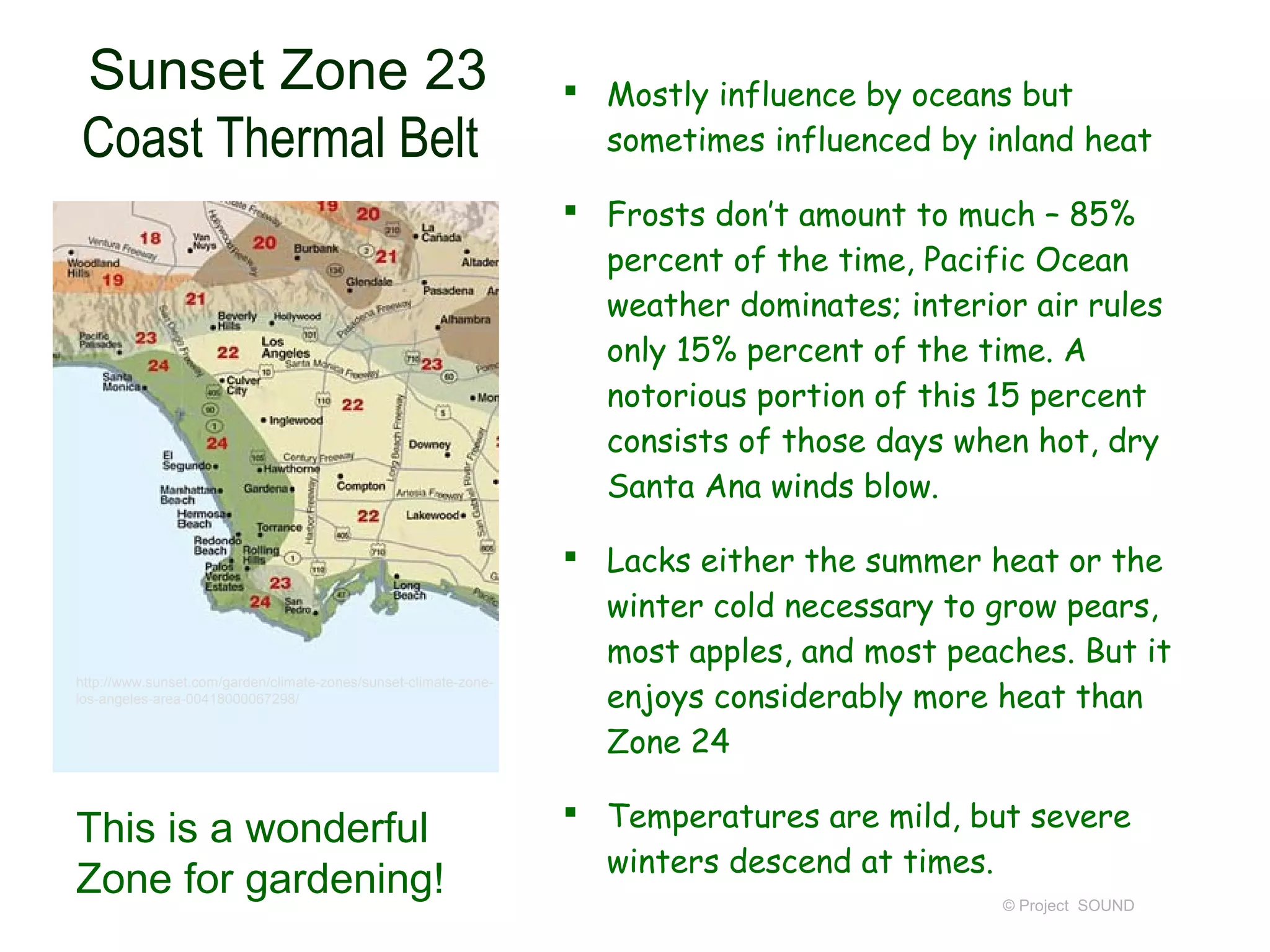 Sunset Zone 23                                                     Mostly influence by oceans but
Coast Thermal Belt                                                  sometimes influenced by inland heat

                                                                   Frosts don’t amount to much – 85%
                                                                    percent of the time, Pacific Ocean
                                                                    weather dominates; interior air rules
                                                                    only 15% percent of the time. A
                                                                    notorious portion of this 15 percent
                                                                    consists of those days when hot, dry
                                                                    Santa Ana winds blow.

                                                                   Lacks either the summer heat or the
                                                                    winter cold necessary to grow pears,
                                                                    most apples, and most peaches. But it
                                                                    enjoys considerably more heat than
http://www.sunset.com/garden/climate-zones/sunset-climate-zone-
los-angeles-area-00418000067298/


                                                                    Zone 24

                                                                   Temperatures are mild, but severe
This is a wonderful
                                                                    winters descend at times.
Zone for gardening!                                                                           © Project SOUND
 