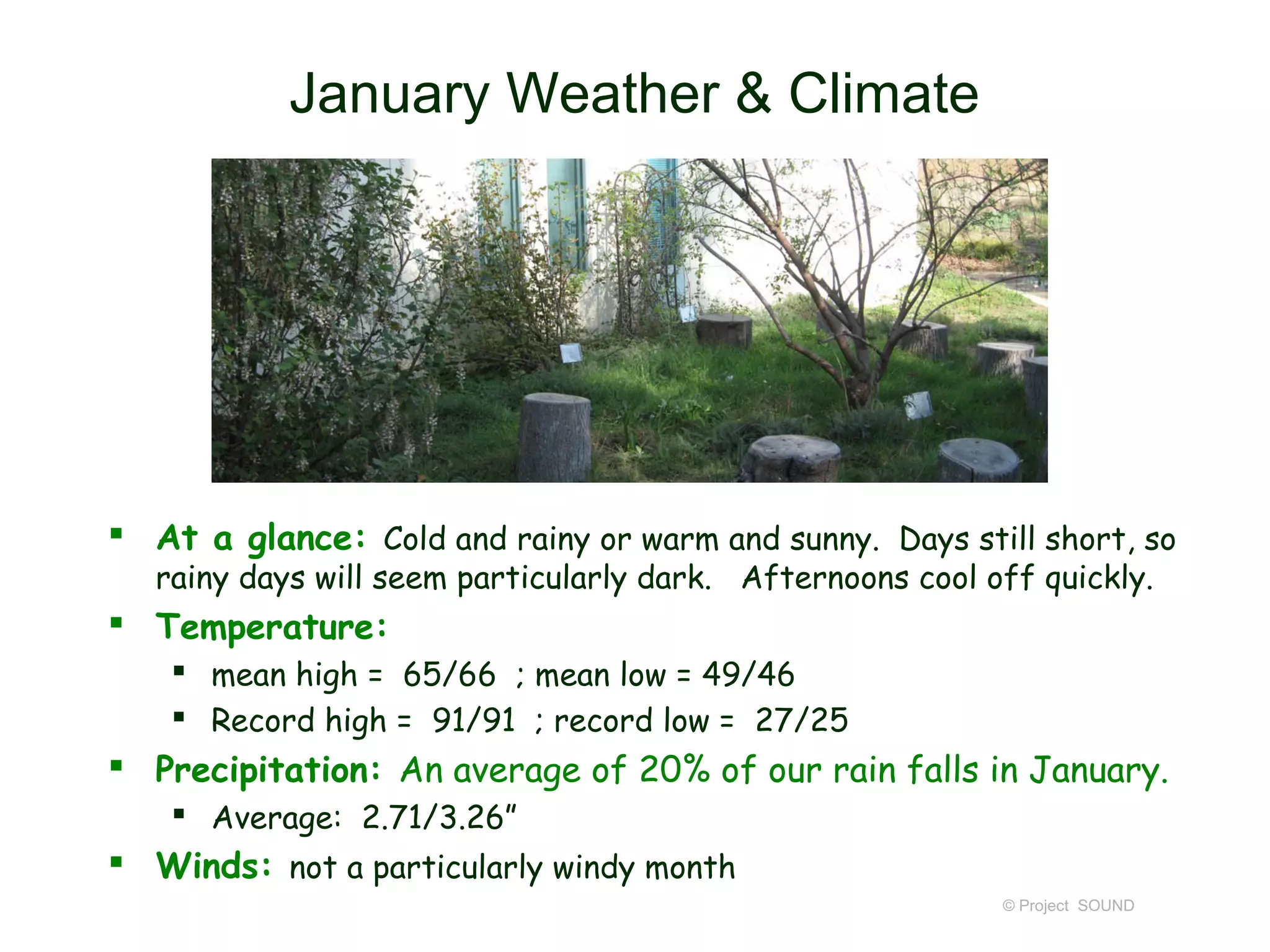 January Weather & Climate




 At a glance: Cold and rainy or warm and sunny. Days still short, so
   rainy days will seem particularly dark. Afternoons cool off quickly.
 Temperature:
     mean high = 65/66 ; mean low = 49/46
     Record high = 91/91 ; record low = 27/25
 Precipitation: An average of 20% of our rain falls in January.
     Average: 2.71/3.26”
 Winds: not a particularly windy month
                                                            © Project SOUND
 