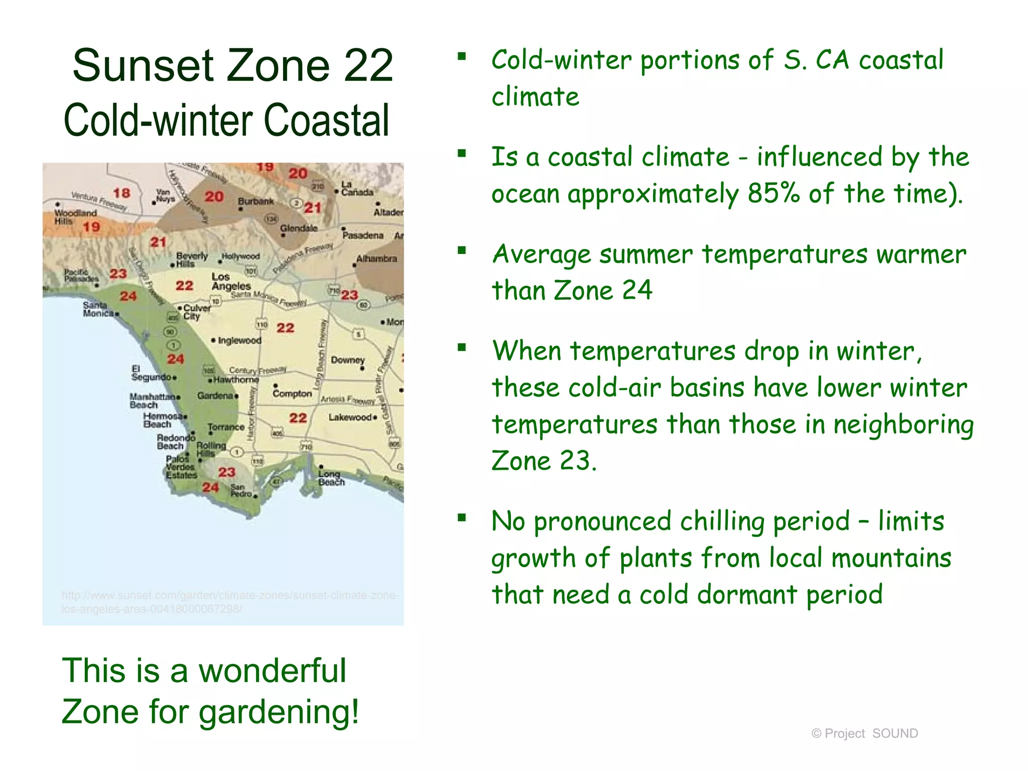  Cold-winter portions of S. CA coastal
Sunset Zone 22
                                                                    climate
Cold-winter Coastal
                                                                   Is a coastal climate - influenced by the
                                                                    ocean approximately 85% of the time).

                                                                   Average summer temperatures warmer
                                                                    than Zone 24

                                                                   When temperatures drop in winter,
                                                                    these cold-air basins have lower winter
                                                                    temperatures than those in neighboring
                                                                    Zone 23.

                                                                   No pronounced chilling period – limits
                                                                    growth of plants from local mountains
http://www.sunset.com/garden/climate-zones/sunset-climate-zone-
los-angeles-area-00418000067298/
                                                                    that need a cold dormant period


This is a wonderful
Zone for gardening!                                                                            © Project SOUND
 