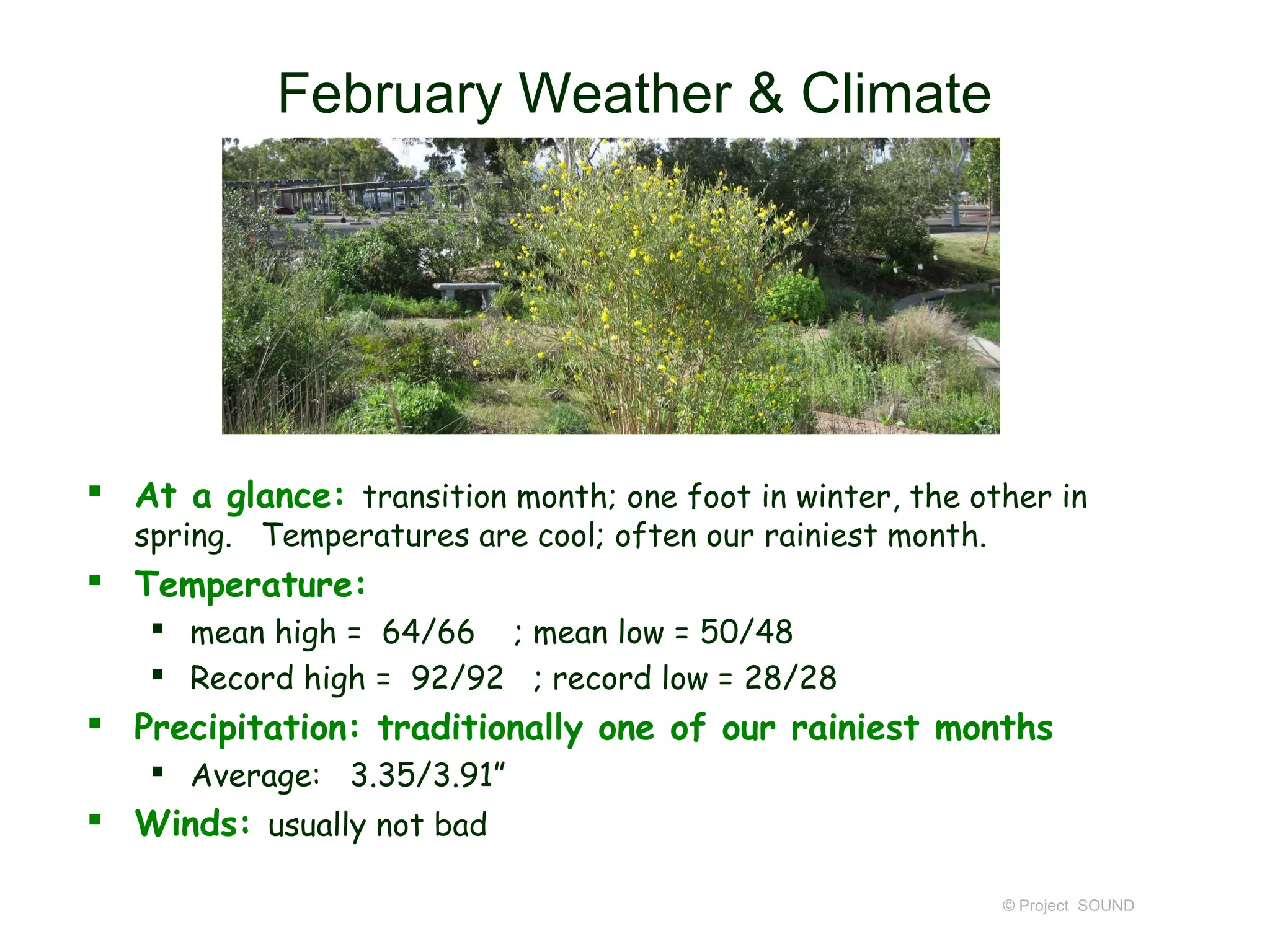 February Weather & Climate




 At a glance: transition month; one foot in winter, the other in
   spring. Temperatures are cool; often our rainiest month.
 Temperature:
     mean high = 64/66 ; mean low = 50/48
     Record high = 92/92 ; record low = 28/28
 Precipitation: traditionally one of our rainiest months
     Average: 3.35/3.91”
 Winds: usually not bad

                                                              © Project SOUND
 