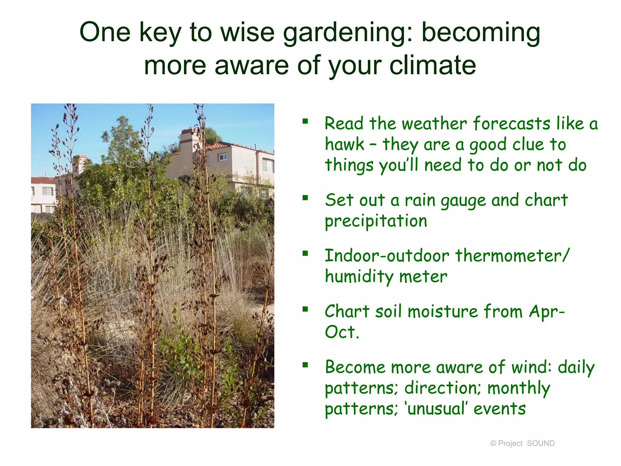 One key to wise gardening: becoming
    more aware of your climate
                 Read the weather forecasts like a
                  hawk – they are a good clue to
                  things you’ll need to do or not do
                 Set out a rain gauge and chart
                  precipitation
                 Indoor-outdoor thermometer/
                  humidity meter
                 Chart soil moisture from Apr-
                  Oct.
                 Become more aware of wind: daily
                  patterns; direction; monthly
                  patterns; ‘unusual’ events
                                      © Project SOUND
 