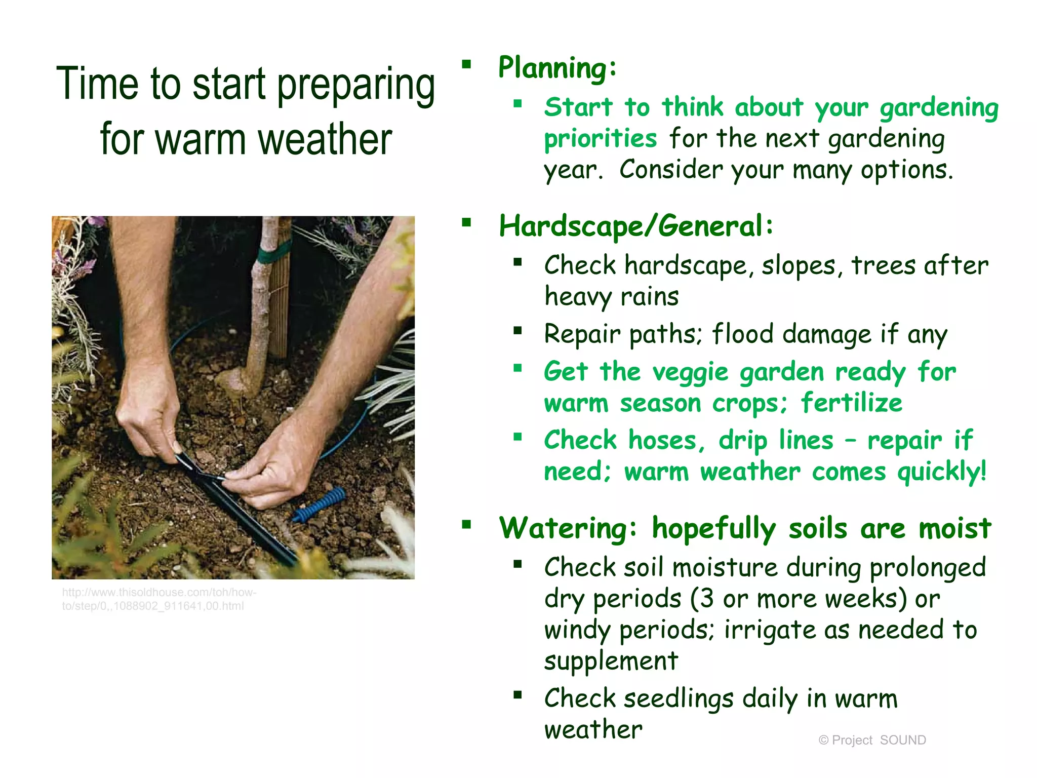  Planning:
Time to start preparing                    Start to think about your gardening
  for warm weather                          priorities for the next gardening
                                            year. Consider your many options.

                                        Hardscape/General:
                                           Check hardscape, slopes, trees after
                                            heavy rains
                                           Repair paths; flood damage if any
                                           Get the veggie garden ready for
                                            warm season crops; fertilize
                                           Check hoses, drip lines – repair if
                                            need; warm weather comes quickly!

                                        Watering: hopefully soils are moist
                                           Check soil moisture during prolonged
http://www.thisoldhouse.com/toh/how-
to/step/0,,1088902_911641,00.html           dry periods (3 or more weeks) or
                                            windy periods; irrigate as needed to
                                            supplement
                                           Check seedlings daily in warm
                                            weather                © Project SOUND
 