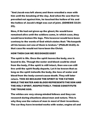 "And Jacob was left alone; and there wrestled a man with
him until the breaking of the day. And when He saw that he
prevailed not against him, he touched the hollow of his and
the hollow of Jacob's thigh was out of joint. (GENESIS 32:24-
25).
Now, if He had not given up the ghost, He would have
remained alive until the soldiers came, in which case, they
would have broken His legs. This however would have been
contrary to the words of God which states that: "He keepeth
all his bones: not one of them is broken." (PSALM 34:20). In
that case He would not have been the Christ.
HOW THEN CAN WE RECOGNIZE GOD?
The spirit is life. Once the spirit leaves the body, one is
bound to die. Though the water and blood could be shed
from the body, if the spirit is still intact, then one can still
live until the spirit finally departs. Let it be known that as
long as the spirit indwells the body, the loss of water and
blood from the body cannot cause death. They will later
return. THIS SO BECAUSE THE SPIRIT IS THE FATHER
WHILE THE WATER AND BLOOD REPRESENTS THE SON AND
THE HOLY SPIRIT, RESPECTIVELY. THESE CONSTITUTE
THE TRIUNE GOD.
The whites are very strong minded fellows and they can
research daring situations about man and nature. This is
why they use the nature of man in most of their inventions.
The car they have invented works with water, engine oil and
 