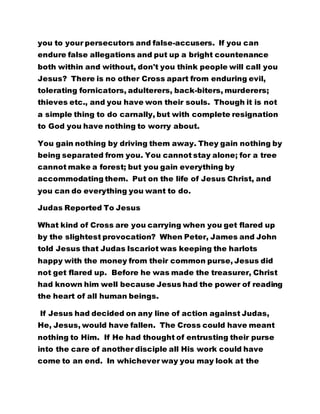 you to your persecutors and false-accusers. If you can
endure false allegations and put up a bright countenance
both within and without, don't you think people will call you
Jesus? There is no other Cross apart from enduring evil,
tolerating fornicators, adulterers, back-biters, murderers;
thieves etc., and you have won their souls. Though it is not
a simple thing to do carnally, but with complete resignation
to God you have nothing to worry about.
You gain nothing by driving them away. They gain nothing by
being separated from you. You cannot stay alone; for a tree
cannot make a forest; but you gain everything by
accommodating them. Put on the life of Jesus Christ, and
you can do everything you want to do.
Judas Reported To Jesus
What kind of Cross are you carrying when you get flared up
by the slightest provocation? When Peter, James and John
told Jesus that Judas Iscariot was keeping the harlots
happy with the money from their common purse, Jesus did
not get flared up. Before he was made the treasurer, Christ
had known him well because Jesus had the power of reading
the heart of all human beings.
If Jesus had decided on any line of action against Judas,
He, Jesus, would have fallen. The Cross could have meant
nothing to Him. If He had thought of entrusting their purse
into the care of another disciple all His work could have
come to an end. In whichever way you may look at the
 