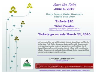 Save the Date
                        June 5, 2010
           Henry County Master Gardeners
                 Garden Tour 2010

                         Tickets $10
                        Ticket Presales:
               send email with “tickets” in subject line to
               HCMasterGardenerTicketSales@charter.net


Tickets go on sale March 22, 2010

All proceeds of the tour will benefit the historic Nolan House and Garden
in Heritage Park. Nolan House and Garden will provide the community
with a unique learning center for garden lovers and children. It will
beautifully complement the existing historic village while providing the
Master Gardeners with a place to hold public gardening classes and host
special gardening events and meetings.


                A look back, Garden Tour 2008
                          http://bit.ly/aSPGoR




For additional Information, Contact: Henry County Extension Office 770-288-8421
 