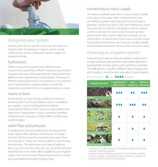 connecting to mains supply
                                                                  The highest available water flow on your property is likely
                                                                  to be close to the water meter. Commonly the most
                                                                  cost-effective garden watering system would involve a
                                                                  plumber’s connection close to this point. Whilst your home
                                                                  may have taps for both front and back to which a system
                                                                  can be connected, the lower water flow rates at these
                                                                  points means that a system often has to be split up into
                                                                  more stations. A connection to your mains must be carried
designing your system                                             out by a licensed plumber, who must also install a double-
Prepare a plan of your garden so you can see where you            check backflow prevention device at the connection point.
need to water. Designing an irrigation system can be
a difficult job, contact a Waterwise Garden Irrigator for         choosing an irrigation system
professional help.
                                                                  There are lots of ways to water your garden, ranging from
hydrozones                                                        buckets and hoses with sprinklers and nozzles attached to
                                                                  fixed sprinkler and drip systems with automatic controllers.
Different areas of the garden have different water
                                                                  The table below is a guide to different types of equipment
requirements. Lawns have different watering requirements
                                                                  and its ability to meet the basic principles of good irrigation.
to garden bed areas. Areas planted with native plants have
different water requirements to other plants. The areas of        Efficiency rating1             poor                very good
different water requirements are hydrozones. An important                                              Applying the         Even          Water to
                                                                         Irrigation devices2
part of water efficient irrigation design is to identify                                               right amount        watering      root zone
hydrozones and water them on separate stations or zones.

mains or bore
                                                                      Dripline
Garden bores can save money as well as our precious
drinking water. To find out whether a bore is suitable for
your garden, consult the Department of Water’s
‘Groundwater Atlas for Perth’. Once you have determined               Sprayers / rotating sprinklers
that a bore is appropriate, contact a specialist Australian
Drilling Industry Association (ADIA) driller or a Waterwise
Garden Irrigator.                                                     Microjets

water flow and pressure
A simple way to test your water flow is to measure how
                                                                      End-of-hose sprinklers
long it takes to fill a standard 10 litre bucket. If it takes 1
minute to fill the bucket then you know that water flows
from the tap at 10 litres per minute or 600 (10 x 60 minutes)
litres per hour. This determines what type of watering                Hand-held sprayers
device you can use, how many you can use at one time and          1
                                                                       The ratings in this table are based on the irrigation system being correctly
therefore how much water will be applied by your irrigation            designed, installed and operated.
                                                                  2
                                                                       Any watering device including a nozzle on the end of a hose, a sprinkler
system. For a more accurate flow and pressure test, contact            on a hose, a dripper, a ﬁxed sprayer or a pop up sprayer. It is the piece of
your local Waterwise Irrigation Design Shop.                           equipment that directs water onto the garden.
 