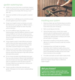 garden watering tips
l	   Install a rain sensor if you have an automatic irrigation
     system. It will prevent your automatic irrigation system
     from watering unnecessarily either during or soon
     after rain.
l	   Space your sprinklers so that your garden is watered
     evenly.
l	   Use a tap timer, it will help you to control the amount
     of water applied to your lawn or garden.                    installing your system
l	   Design your irrigation system so that you can water         1.	 Before you begin, get your finished design and all the
     the hydrozones in your garden on different stations.            parts. Ensure you have everything you need and you
     This way your plants will get the water they need               know where each piece should go.
     without wasting it.
                                                                 2.	 Mark out and dig your trenches.
l	   Do not mix different types of sprinklers on one
                                                                 3.	 Start at the water source, connect your master
     watering station, they emit different volumes of water
                                                                     solenoid valve (if installing automatic system) and
     and have different run times. By making sure every
                                                                     then install the mainline. Flush the mainline before
     sprinkler in a station is the same you will optimise the
                                                                     installing any solenoid valves so that you don’t have
     amount of water penetrating the root zone, without
                                                                     dirt and rubbish in the pipes.
     wasting water.
                                                                 4.	 Remember to install any wiring with the mainline
l	   A drip irrigation system is water efficient and works
                                                                     placing it in conduit or burying it under the mainline
     well for native and other waterwise plants. Install a
                                                                     to protect it.
     pressure regulator if you experience low flow rates
     and a filter to prevent drippers from clogging.             5.	 Install lateral lines and, finally, the sprinklers
                                                                     themselves. Don’t install any nozzles until you have
l	   Make sure you install the right number of sprinklers on
                                                                     thoroughly flushed each station. Solenoid valves may
     one line. Too many may result in not enough water
                                                                     have to be operated manually until you have made
     pressure and too few may lead to high water pressure
                                                                     final connections to the controller.
     and water being wasted.
                                                                 6.	 Fit nozzles and make sure each station waters evenly.
l	   Do not choose sprinklers that will apply more water
     than your soil can absorb. Different soils hold different   For professional assistance please contact your local
     amounts of water and may require different watering         Waterwise Irrigation Design Shop or a Waterwise
     rates. It is important to know the type of soil and         Garden Irrigator.
     the type of plants you are watering, so that you can
     choose the right sprinkler.
l	   Position sprinklers so that they only water your
     garden. Overspray on to the road or nearby buildings        did you know?
     is a waste.                                                 A waterwise irrigation system is the most
                                                                 effective way to water your garden and will
                                                                 help you save water and money.
 