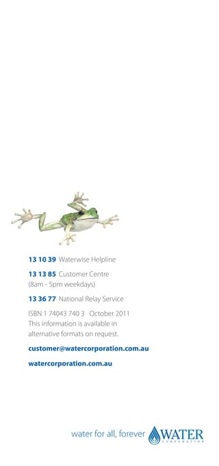13 10 39	 Waterwise Helpline
13 13 85	 Customer Centre
(8am - 5pm weekdays)
13 36 77	 National Relay Service
ISBN 1 74043 740 3 October 2011
This information is available in
alternative formats on request.
customer@watercorporation.com.au

watercorporation.com.au
 