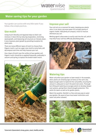 Water saving tips for your garden

Your garden can survive with very little water if you           Improve your soil
follow a few simple practices.
                                                                Your soil acts as a reservoir for water, keeping your plants
                                                                alive. It can store a lot more water if it includes plenty of
Use mulch                                                       organic matter. Add plenty of compost, mulch or manure
                                                                whenever you can.
Using mulch liberally and regularly helps to retain soil
moisture. It does this by reducing evaporation, restricting     Wetting agents allow water to easily soak into the soil, which
weed growth, and improving soil structure as it breaks down.    may help if your soil has difficulty absorbing water.
It also improves plant growth by providing insulation for
plant roots.
There are many different types of mulch to choose from.
Organic mulch, such as sugar cane mulch or pine bark, will
decompose over time and help improve your soil.
Use a layer of mulch over the surface of your garden soil.
Organic mulch should be re-applied frequently, preferably in
autumn and spring, to replace the broken-down mulch.




                                                                Watering tips
                                                                Water only when your garden or lawn needs it—for example,
                                                                when plants are showing signs of stress or the soil is dry.
                                                                Apply enough water to replenish the soil profile, ensuring the
                                                                amount is adequate to reach the plant root zones. Thorough
                                                                but infrequent watering encourages plants to develop deeper
                                                                root systems, giving them inbuilt drought protection. This
                                                                works for lawns as well as for garden plants.
                                                                Watch the weather. Rainfall is a free and easy way to water
                                                                your garden. Be aware of your local water restrictions and
                                                                water only when allowed.




Tomorrow’s Queensland: strong, green, smart, healthy and fair
 