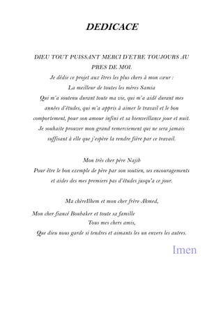 DEDICACE
DIEU TOUT PUISSANT MERCI D’ETRE TOUJOURS AU
PRES DE MOI.
Je dédie ce projet aux êtres les plus chers à mon cœur :
La meilleur de toutes les mères Samia
Qui m’a soutenu durant toute ma vie, qui m’a aidé durant mes
années d’études, qui m’a appris à aimer le travail et le bon
comportement, pour son amour infini et sa bienveillance jour et nuit.
Je souhaite prouver mon grand remerciement qui ne sera jamais
suffisant à elle que j’espère la rendre fière par ce travail.
Mon très cher père Najib
Pour être le bon exemple de père par son soutien, ses encouragements
et aides des mes premiers pas d’études jusqu'a ce jour.
Ma chèreIlhem et mon cher frère Ahmed,
Mon cher fiancé Boubaker et toute sa famille
Tous mes chers amis,
Que dieu nous garde si tendres et aimants les un envers les autres.
Imen
 