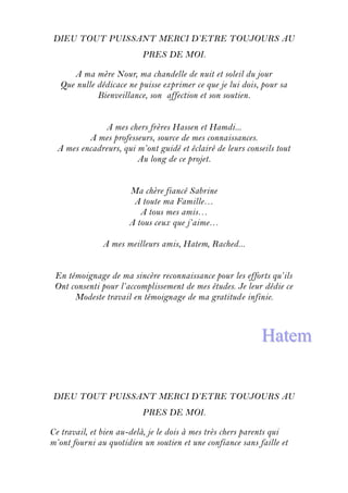 DIEU TOUT PUISSANT MERCI D’ETRE TOUJOURS AU
PRES DE MOI.
A ma mère Nour, ma chandelle de nuit et soleil du jour
Que nulle dédicace ne puisse exprimer ce que je lui dois, pour sa
Bienveillance, son affection et son soutien.
A mes chers frères Hassen et Hamdi...
A mes professeurs, source de mes connaissances.
A mes encadreurs, qui m’ont guidé et éclairé de leurs conseils tout
Au long de ce projet.
Ma chère fiancé Sabrine
A toute ma Famille…
A tous mes amis…
A tous ceux que j’aime…
A mes meilleurs amis, Hatem, Rached...
En témoignage de ma sincère reconnaissance pour les efforts qu’ils
Ont consenti pour l’accomplissement de mes études. Je leur dédie ce
Modeste travail en témoignage de ma gratitude infinie.
DIEU TOUT PUISSANT MERCI D’ETRE TOUJOURS AU
PRES DE MOI.
Ce travail, et bien au-delà, je le dois à mes très chers parents qui
m’ont fourni au quotidien un soutien et une confiance sans faille et
HHaatteemm
 