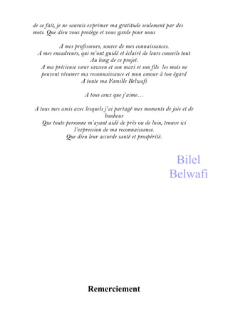 de ce fait, je ne saurais exprimer ma gratitude seulement par des
mots. Que dieu vous protège et vous garde pour nous
A mes professeurs, source de mes connaissances.
A mes encadreurs, qui m’ont guidé et éclairé de leurs conseils tout
Au long de ce projet.
A ma précieuse sœur sawsen et son mari et son fils les mots ne
peuvent résumer ma reconnaissance et mon amour à ton égard
A toute ma Famille Belwafi
A tous ceux que j’aime…
A tous mes amis avec lesquels j’ai partagé mes moments de joie et de
bonheur
Que toute personne m’ayant aidé de près ou de loin, trouve ici
l’expression de ma reconnaissance.
Que dieu leur accorde santé et prospérité.
Remerciement
Bilel
Belwafi
 