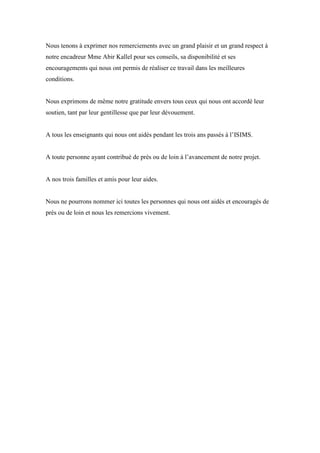 Nous tenons à exprimer nos remerciements avec un grand plaisir et un grand respect à
notre encadreur Mme Abir Kallel pour ses conseils, sa disponibilité et ses
encouragements qui nous ont permis de réaliser ce travail dans les meilleures
conditions.
Nous exprimons de même notre gratitude envers tous ceux qui nous ont accordé leur
soutien, tant par leur gentillesse que par leur dévouement.
A tous les enseignants qui nous ont aidés pendant les trois ans passés à l’ISIMS.
A toute personne ayant contribué de près ou de loin à l’avancement de notre projet.
A nos trois familles et amis pour leur aides.
Nous ne pourrons nommer ici toutes les personnes qui nous ont aidés et encouragés de
près ou de loin et nous les remercions vivement.
 