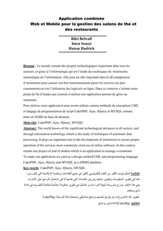 Application combinée
Web et Mobile pour la gestion des salons de thé et
des restaurants
Bilel Belwafi
Imen Soussi
Hatem Hadrich
Résumé : Le monde connait des progrès technologiques importants dans tous les
secteurs, et grâce à l’informatique qui est l’étude des techniques de traitements
automatique de l’information. Elle joue un rôle important dans le développement
d’institutions pour assurer son bon fonctionnement parmi les services les plus
couramment on cite l’utilisation des logiciels en ligne. Dans ce contexte s’oriente notre
projet de fin d’études qui consiste à réaliser une application permet de gérer un
restaurant.
Pour réaliser notre application nous avons utilisés comme méthode de conception UML
et langage de programmation de script CakePHP, Ajax, JQuery et MYSQL comme
étant un SGBD de base de données.
Mots clés: CakePHP, Ajax, JQuery, MYSQL
Abstract: The world knows of the significant technological advances in all sectors, and
through information technology which is the study of techniques of automatic data
processing. It plays an important role in the development of institutions to ensure proper
operation of the services most commonly cited use of online software. In this context
orients our project of end of studies which is an application to manage a restaurant.
To make our application we used as a design method UML and programming language
CakePHP, Ajax, JQuery and MYSQL as a DBMS database.
Key-words: CakePHP, Ajax, JQuery, MYSQL
CakePhp:
,CakePhp,
 