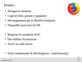 .21 Septembre 2018
Firefox :
●
Navigateur moderne
●
Logiciel libre, gratuit et populaire
●
Développement par la Mozilla Fondation
●
Disponible pour tous les OS
●
Respecte les standards W3C
●
Des milliers d'extensions
●
Accès au code source
●
Forte communauté de développeurs / contributeur(s)
 