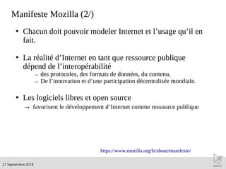 .21 Septembre 2018
Manifeste Mozilla (2/)
●
Chacun doit pouvoir modeler Internet et l’usage qu’il en
fait.
●
La réalité d’Internet en tant que ressource publique
dépend de l’interopérabilité
→ des protocoles, des formats de données, du contenu,
→ De l’innovation et d’une participation décentralisée mondiale.
●
Les logiciels libres et open source
→ favorisent le développement d’Internet comme ressource publique
https://www.mozilla.org/fr/about/manifesto/
 