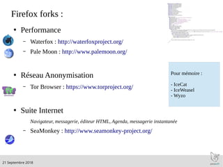 .21 Septembre 2018
Firefox forks :
●
Performance
– Waterfox : http://waterfoxproject.org/
– Pale Moon : http://www.palemoon.org/
●
Réseau Anonymisation
– Tor Browser : https://www.torproject.org/
●
Suite Internet
Navigateur, messagerie, éditeur HTML, Agenda, messagerie instantanée
– SeaMonkey : http://www.seamonkey-project.org/
Pour mémoire :
- IceCat
- IceWeasel
- Wyzo
 