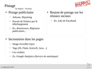 .21 Septembre 2018
Pistage
●
Pistage publicitaire
– Adware, Hijacking
– Envoie de fichiers par le
téléchargement
– Ex. Annonceurs, Régisseur
publicitaire...
●
Bouton de partage sur les
réseaux sociaux
– Ex. Like de Facebook
●
Incrustation dans les pages
– Image invisible (1px)
– Tags (JS, Flash, ActiveX, Java…)
– Les cookies
– Ex. Google Analytics (Service de statistique)
En Anglais : Tracking
 