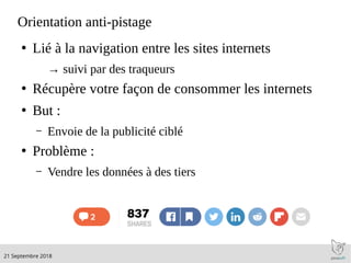 .21 Septembre 2018
Orientation anti-pistage
●
Lié à la navigation entre les sites internets
→ suivi par des traqueurs
●
Récupère votre façon de consommer les internets
●
But :
– Envoie de la publicité ciblé
●
Problème :
– Vendre les données à des tiers
 