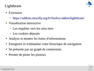 .21 Septembre 2018
Lightbeam
●
Extension
– https://addons.mozilla.org/fr/firefox/addon/lightbeam/
●
Visualisation interactive
– Les requêtes vers les sites tiers
– Les cookies déposés
●
Analyse et montre les fuites d'informations
●
Enregistre et schématise votre historique de navigation
●
Se présente par un graph de connexions
●
Permet de pister les pisteurs
 