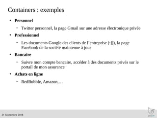 .21 Septembre 2018
Containers : exemples
●
Personnel
– Twitter personnel, la page Gmail sur une adresse électronique privée
●
Professionnel
– Les documents Google des clients de l’entreprise (:]]), la page
Facebook de la société maintenue à jour
●
Bancaire
– Suivre mon compte bancaire, accéder à des documents privés sur le
portail de mon assurance
●
Achats en ligne
– RedBubble, Amazon,…
 