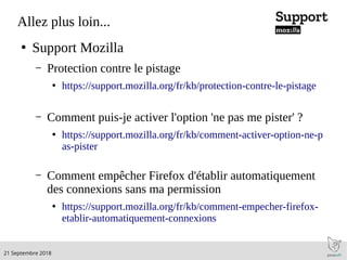 .21 Septembre 2018
Allez plus loin...
●
Support Mozilla
– Protection contre le pistage
●
https://support.mozilla.org/fr/kb/protection-contre-le-pistage
– Comment puis-je activer l'option 'ne pas me pister' ?
●
https://support.mozilla.org/fr/kb/comment-activer-option-ne-p
as-pister
– Comment empêcher Firefox d'établir automatiquement
des connexions sans ma permission
●
https://support.mozilla.org/fr/kb/comment-empecher-firefox-
etablir-automatiquement-connexions
 