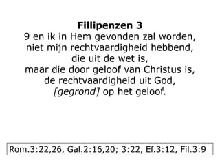 Fillipenzen 3
9 en ik in Hem gevonden zal worden,
niet mijn rechtvaardigheid hebbend,
die uit de wet is,
maar die door geloof van Christus is,
de rechtvaardigheid uit God,
[gegrond] op het geloof.
Rom.3:22,26, Gal.2:16,20; 3:22, Ef.3:12, Fil.3:9
 